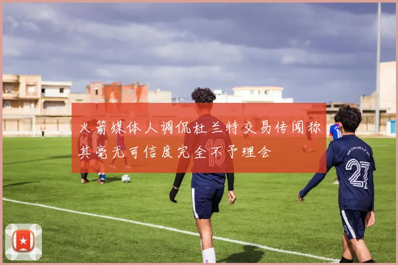 火箭媒体人调侃杜兰特交易传闻称其毫无可信度完全不予理会