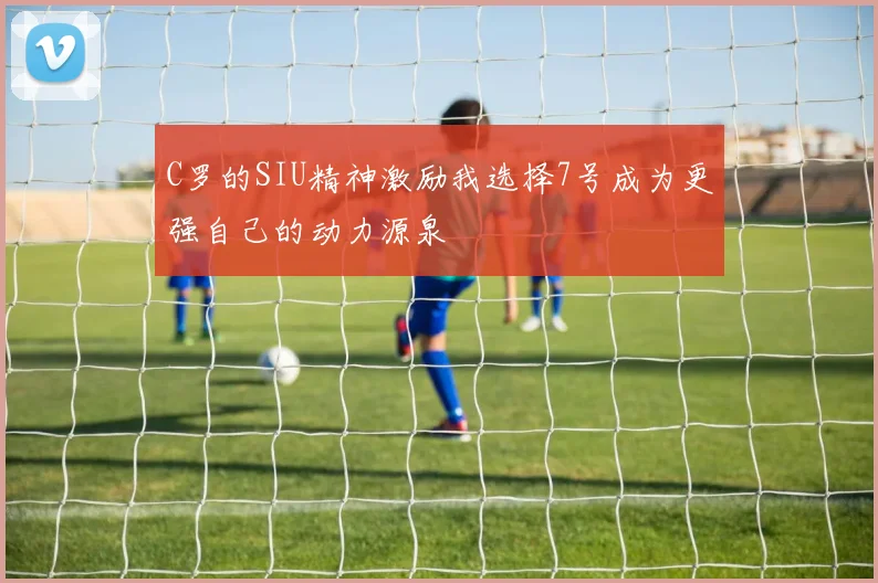 C罗的SIU精神激励我选择7号成为更强自己的动力源泉
