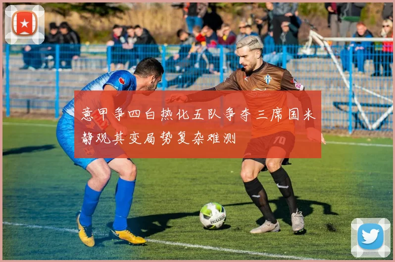 意甲争四白热化五队争夺三席国米静观其变局势复杂难测