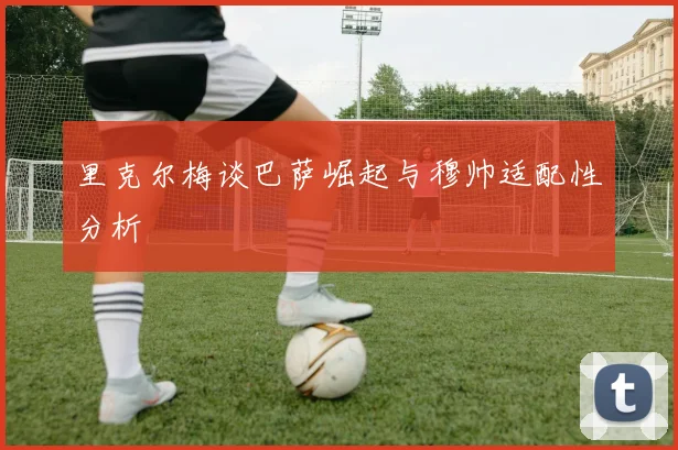 里克尔梅谈巴萨崛起与穆帅适配性分析