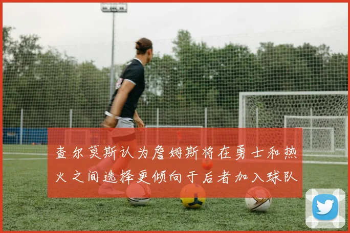 查尔莫斯认为詹姆斯将在勇士和热火之间选择更倾向于后者加入球队