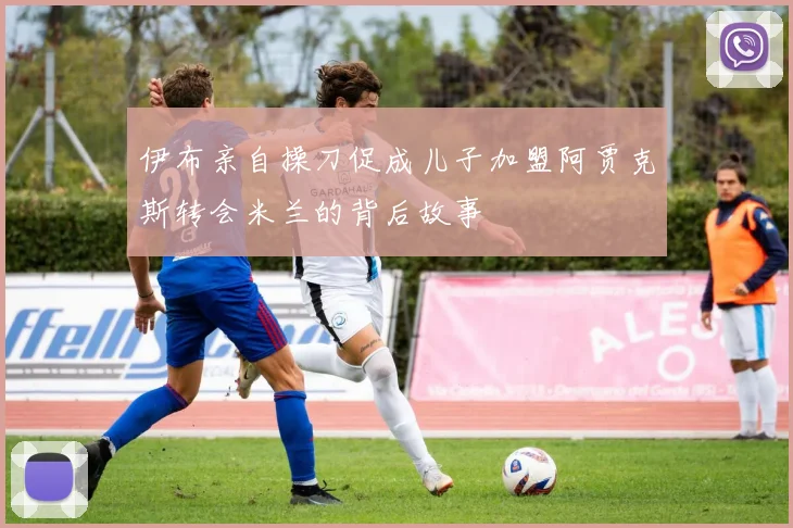 伊布亲自操刀促成儿子加盟阿贾克斯转会米兰的背后故事