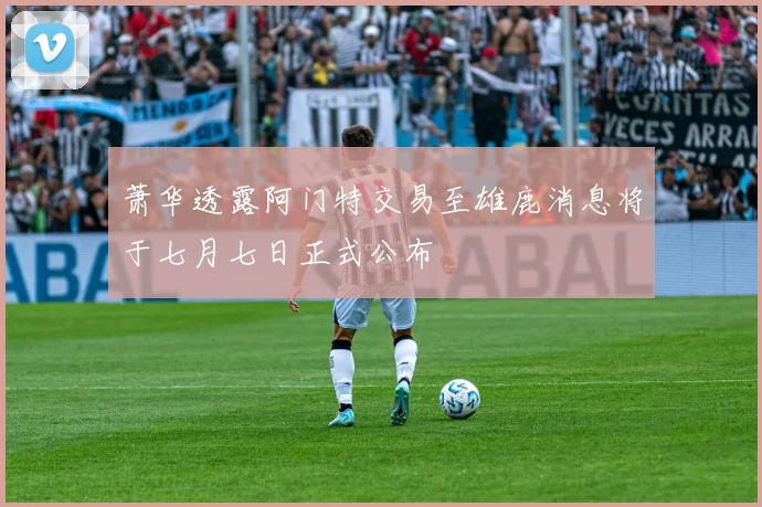 萧华透露阿门特交易至雄鹿消息将于七月七日正式公布