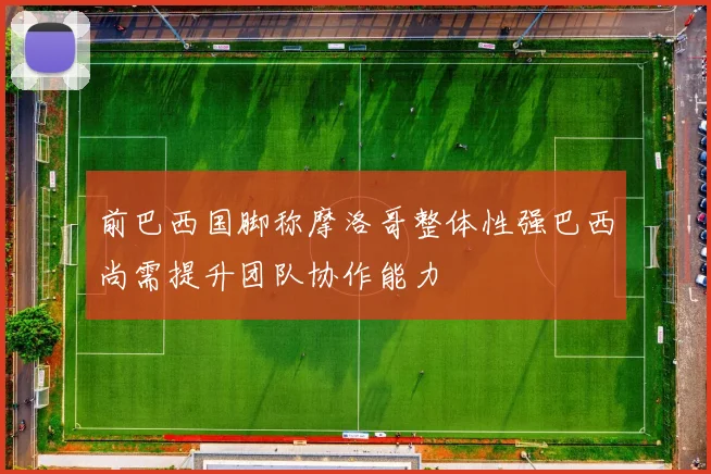 前巴西国脚称摩洛哥整体性强巴西尚需提升团队协作能力