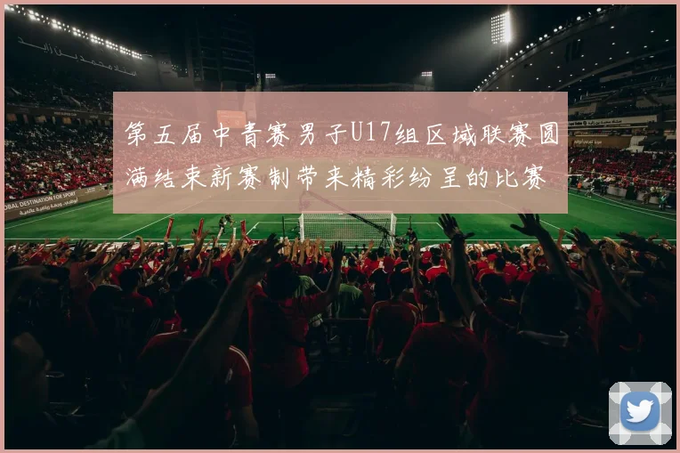 第五届中青赛男子U17组区域联赛圆满结束新赛制带来精彩纷呈的比赛体验