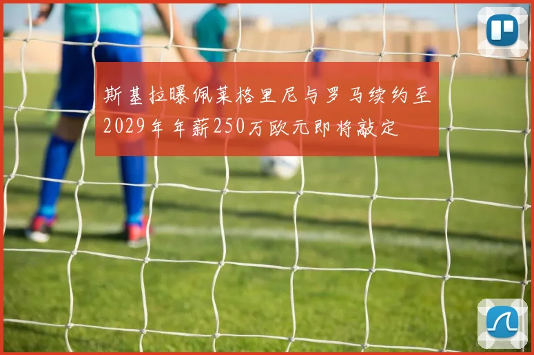 斯基拉曝佩莱格里尼与罗马续约至2029年年薪250万欧元即将敲定