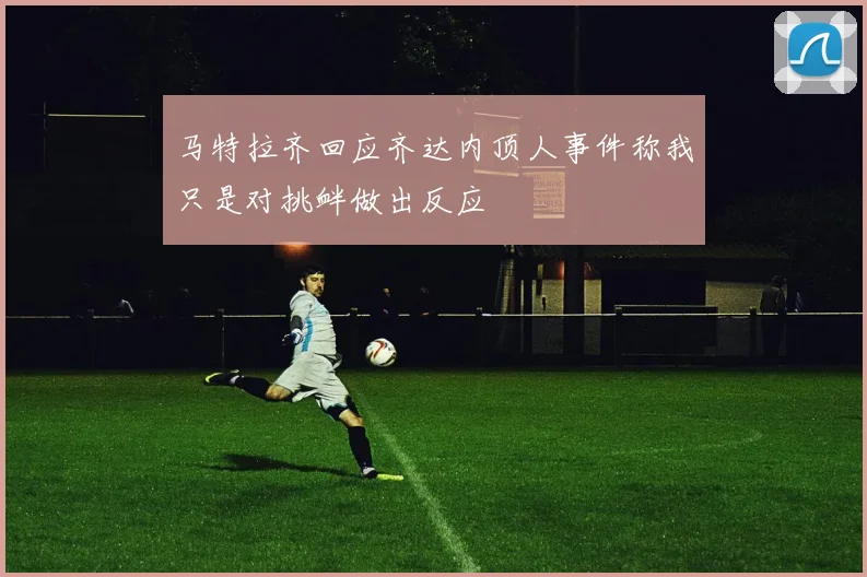 马特拉齐回应齐达内顶人事件称我只是对挑衅做出反应