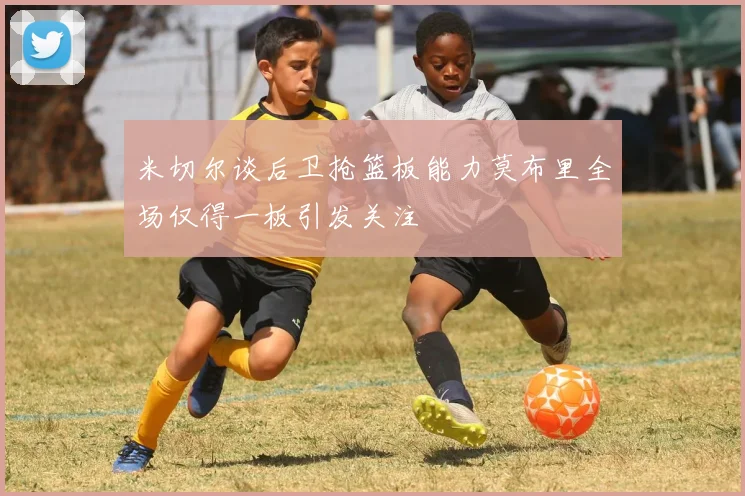 米切尔谈后卫抢篮板能力莫布里全场仅得一板引发关注