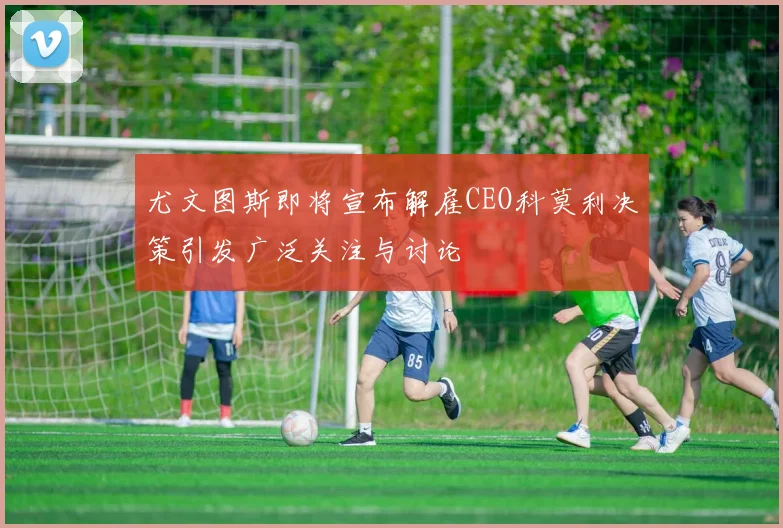尤文图斯即将宣布解雇CEO科莫利决策引发广泛关注与讨论
