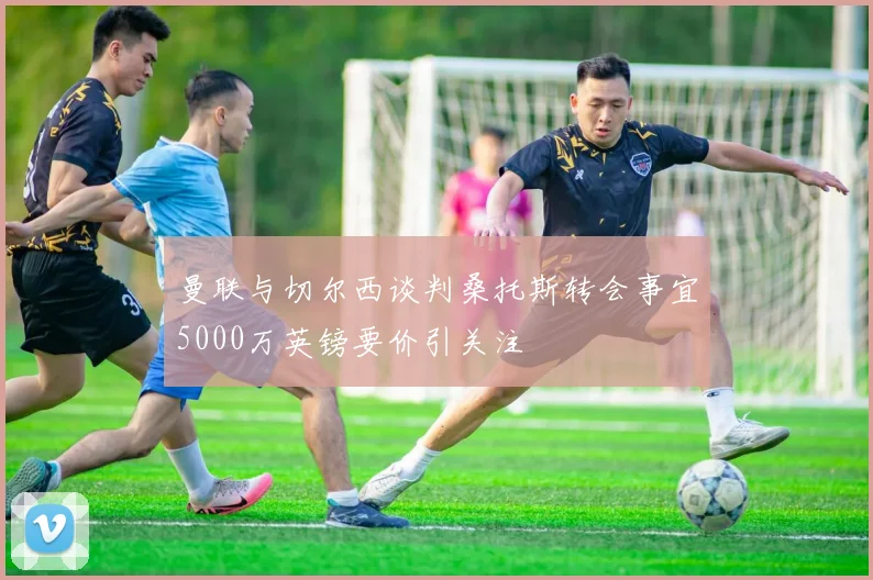 曼联与切尔西谈判桑托斯转会事宜5000万英镑要价引关注