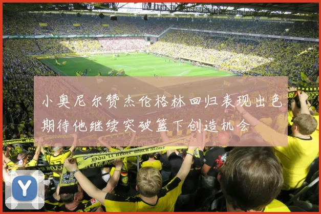 小奥尼尔赞杰伦格林回归表现出色期待他继续突破篮下创造机会