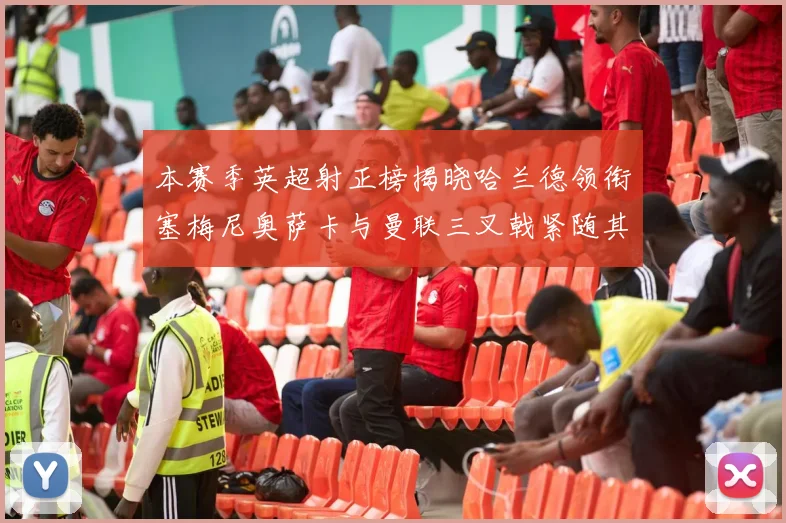 本赛季英超射正榜揭晓哈兰德领衔塞梅尼奥萨卡与曼联三叉戟紧随其后
