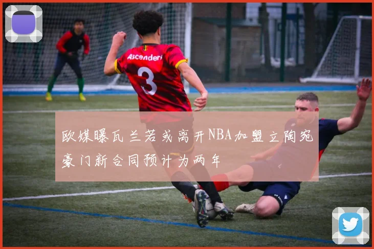 欧媒曝瓦兰若或离开NBA加盟立陶宛豪门新合同预计为两年