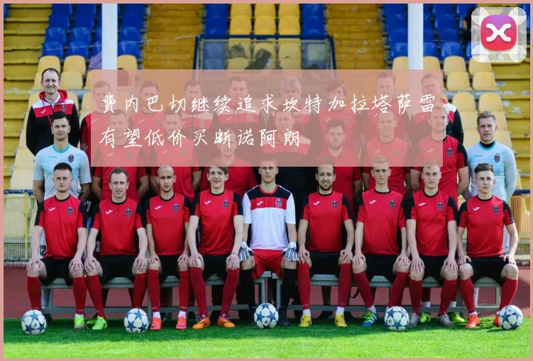 费内巴切继续追求坎特加拉塔萨雷有望低价买断诺阿朗