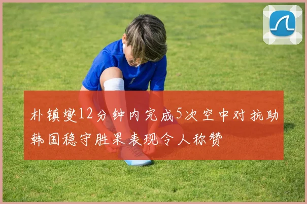朴镇燮12分钟内完成5次空中对抗助韩国稳守胜果表现令人称赞