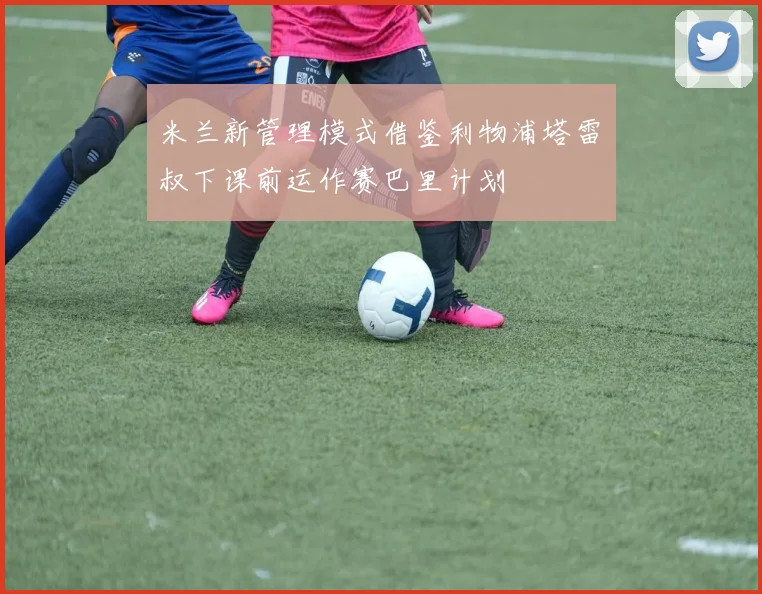 米兰新管理模式借鉴利物浦塔雷囧叔下课前运作赛巴里计划