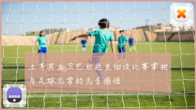 土耳其后卫巴尔达克彻谈比赛掌控与足球无常的无奈感悟